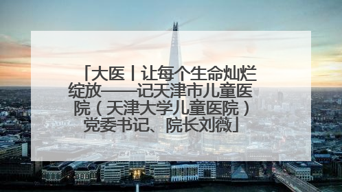 大医丨让每个生命灿烂绽放——记天津市儿童医院（天津大学儿童医院）党委书记、院长刘薇